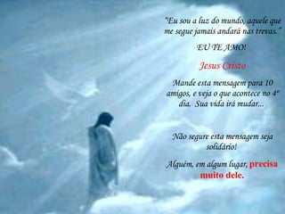 “ Eu sou a luz do mundo, aquele que me segue jamais andará nas trevas.” EU TE AMO!  Jesus Cristo Mande esta mensagem para 10 amigos, e veja o que acontece no 4º dia.  Sua vida irá mudar...   Não segure esta mensagem seja solidário!  Alguém, em algum lugar,   precisa muito dele. 