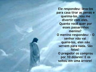Ele respondeu: leva-los para casa tirar as penas e queima-los, vou me divertir com eles.  Quanto você quer por esses passarinhos menino?  O menino respondeu: - O senhor não vai  quere-los, eles não servem para nada. São feios!  O pregador os comprou por 10 dólares! E os soltou em uma árvore!  