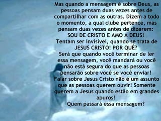 Mas quando a mensagem é sobre Deus, as pessoas pensam duas vezes antes de compartilhar com as outras. Dizem a todo o momento, a qual clube pertence, mas pensam duas vezes antes de dizerem:  SOU DE CRISTO E AMO A DEUS!  Tentam ser invisível, quando se trata de JESUS CRISTO! POR QUÊ?  Será que quando você terminar de ler essa mensagem, você mandará ou você não está segura do que as pessoas pensarão sobre você se você enviar!  Falar sobre Jesus Cristo não é um assunto que as pessoas querem ouvir! Somente querem a Jesus quando estão em grandes apuros!  Quem passará essa mensagem?   