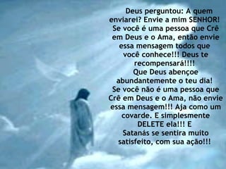 Deus perguntou: A quem enviarei? Envie a mim SENHOR!  Se você é uma pessoa que Crê em Deus e o Ama, então envie essa mensagem todos que  você conhece!!! Deus te recompensará!!!!  Que Deus abençoe abundantemente o teu dia!  Se você não é uma pessoa que Crê em Deus e o Ama, não envie essa mensagem!!! Aja como um covarde. E simplesmente DELETE ela!!! E  Satanás se sentira muito satisfeito, com sua ação!!!  