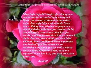 "Que hoje haja Paz dentro de mim, que eu possa confiar no poder mais alto que é Deus, pois estou exatamente onde devo estar. Que seja feita a vontade de Deus nosso Pai, que eu não me esqueça das possibilidades infinitas que nascem da Fé, que eu possa usar essas bênçãos que recebo e possa transmitir o Amor que me é dado. Que eu possa sentir-me satisfeito sabendo que sou filho de Deus e permita-me Senhor, que Sua presença se estabeleça em meus gestos e dê a minha alma a liberdade para cantar, dançar e aquecer-se na Sua Luz, que está aqui para todos nós.  Amém!" Antes de ler este poema e mentalize o seu desejo com muita Fé 