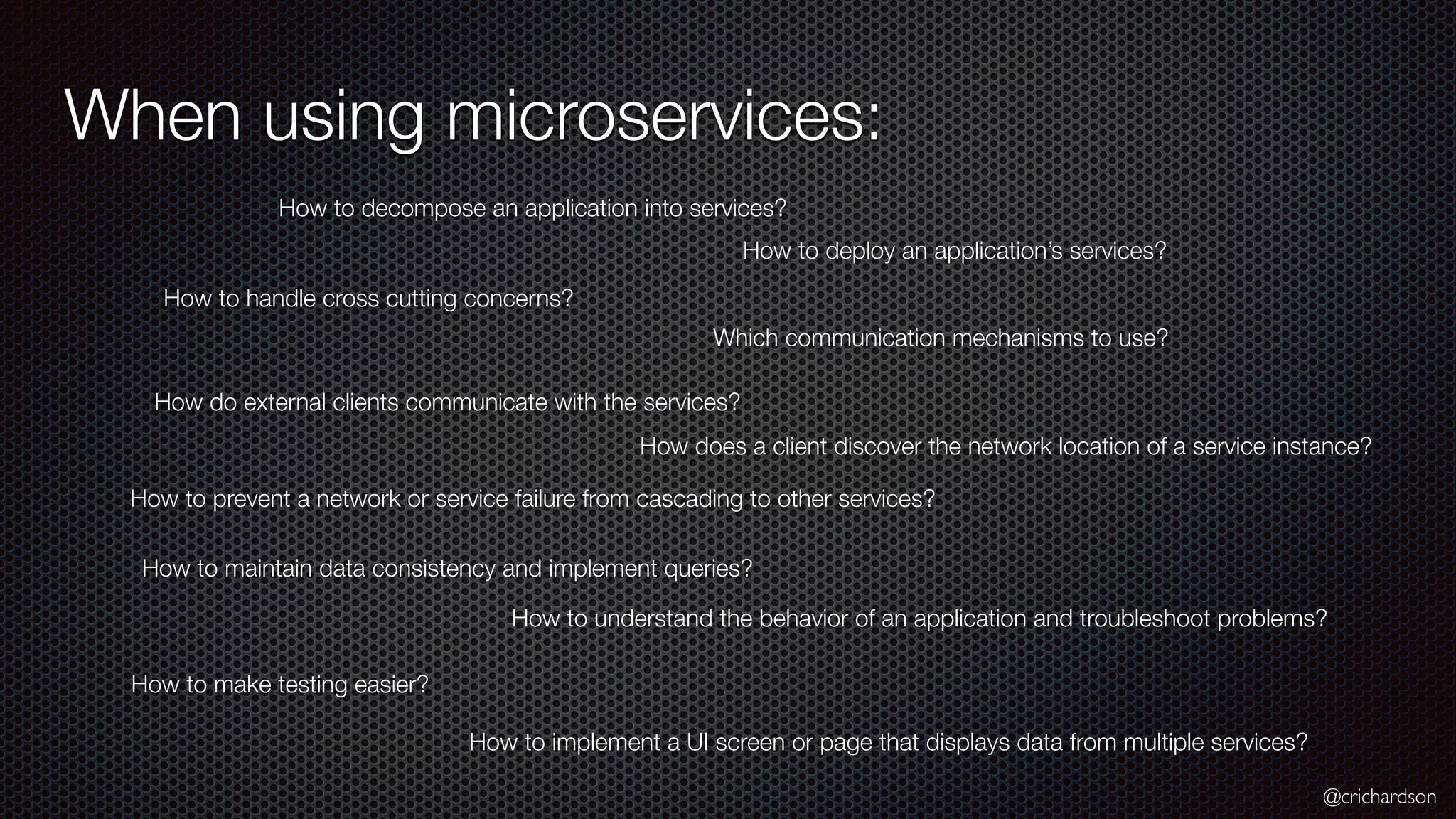 @crichardson When using microservices: How to decompose an application into services? How to deploy an application’s services? How to handle cross cutting concerns? Which communication mechanisms to use? How do external clients communicate with the services? How does a client discover the network location of a service instance? How to prevent a network or service failure from cascading to other services? How to maintain data consistency and implement queries? How to make testing easier? How to understand the behavior of an application and troubleshoot problems? How to implement a UI screen or page that displays data from multiple services? 