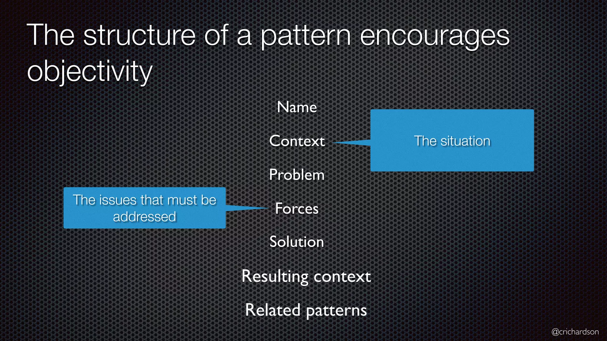 @crichardson The structure of a pattern encourages objectivity Resulting context The situation Name Context Problem Related patterns The issues that must be addressed Forces Solution 