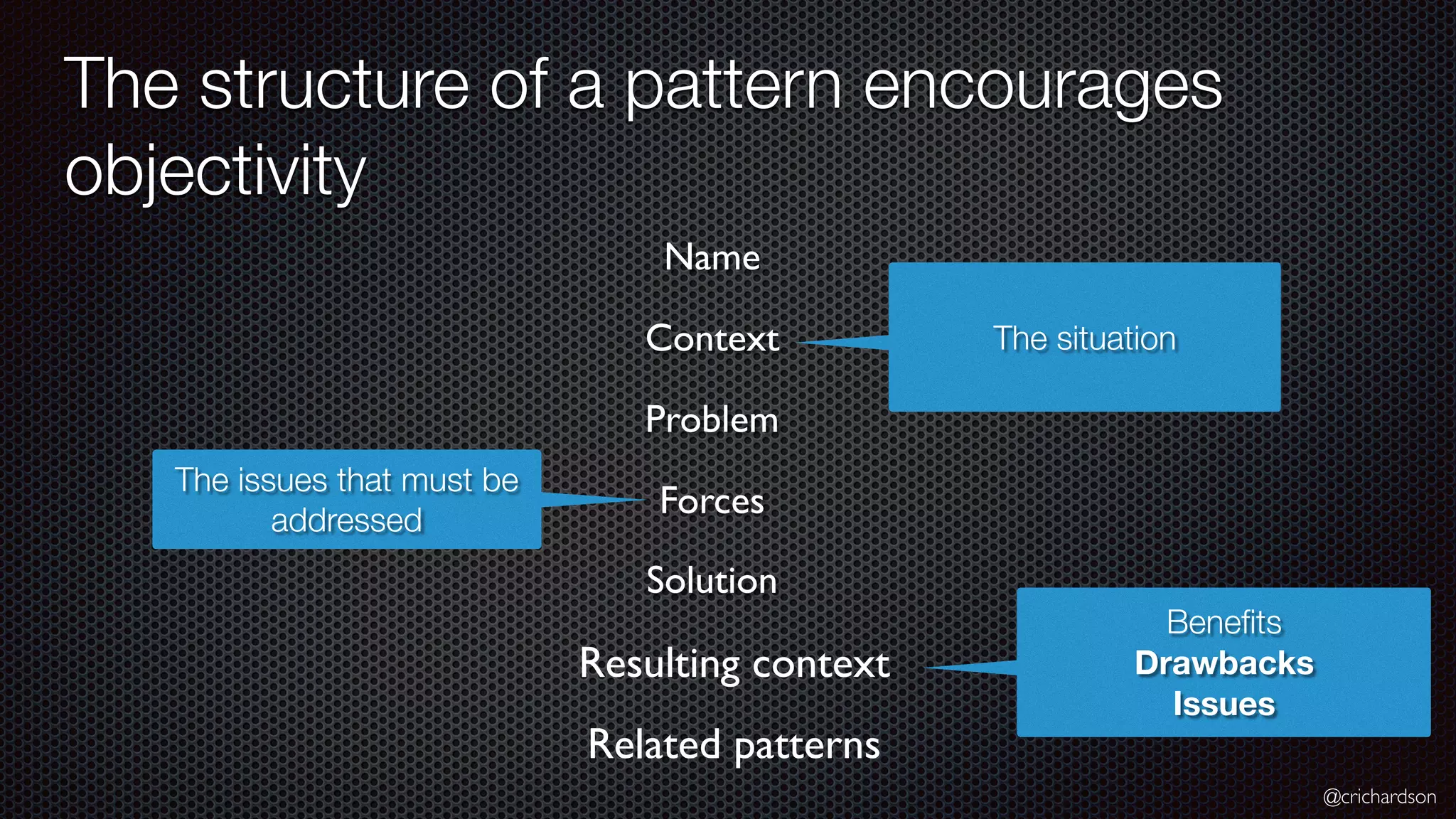 @crichardson The structure of a pattern encourages objectivity Resulting context The situation Name Context Problem Related patterns The issues that must be addressed Forces Solution Beneﬁts Drawbacks Issues 