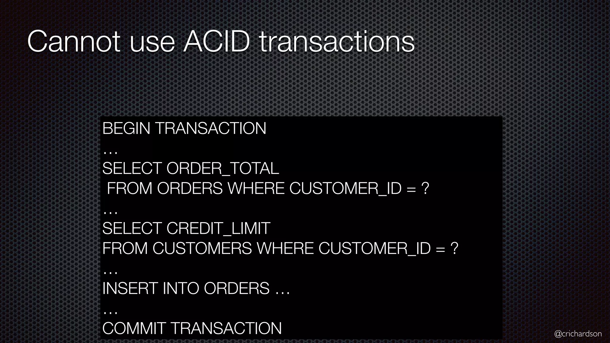 @crichardson Cannot use ACID transactions BEGIN TRANSACTION … SELECT ORDER_TOTAL FROM ORDERS WHERE CUSTOMER_ID = ? … SELECT CREDIT_LIMIT FROM CUSTOMERS WHERE CUSTOMER_ID = ? … INSERT INTO ORDERS … … COMMIT TRANSACTION 