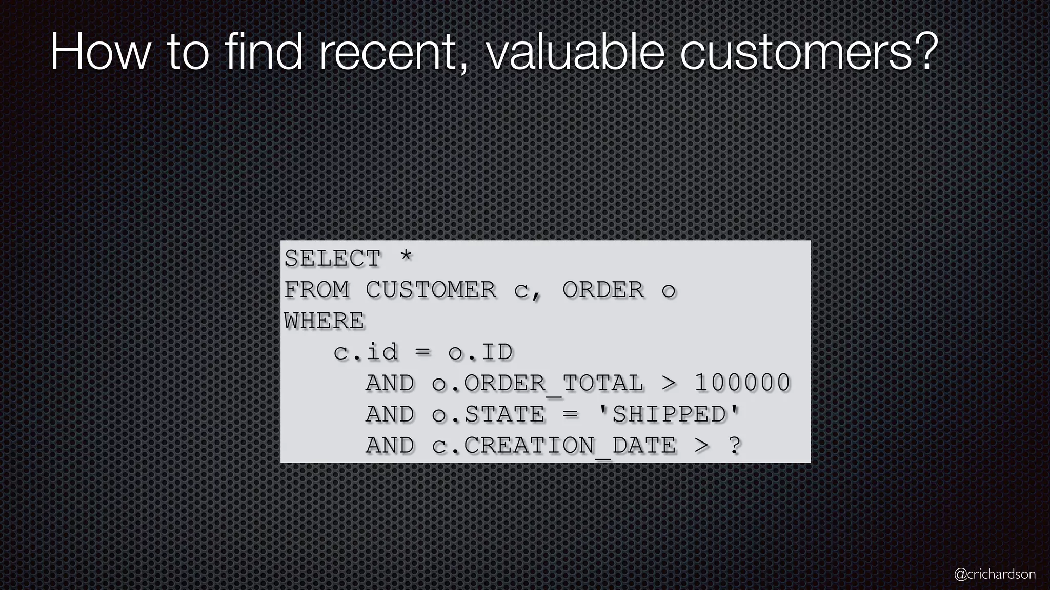 @crichardson How to ﬁnd recent, valuable customers? SELECT * FROM CUSTOMER c, ORDER o WHERE c.id = o.ID AND o.ORDER_TOTAL > 100000 AND o.STATE = 'SHIPPED' AND c.CREATION_DATE > ? 