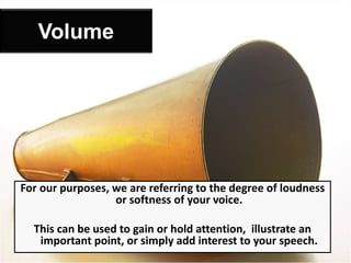 For our purposes, we are referring to the degree of loudness
or softness of your voice.
This can be used to gain or hold attention, illustrate an
important point, or simply add interest to your speech.
Volume
 