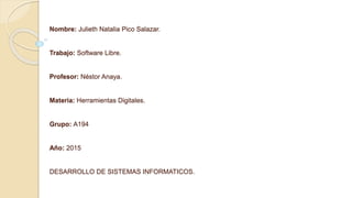 Nombre: Julieth Natalia Pico Salazar.
Trabajo: Software Libre.
Profesor: Néstor Anaya.
Materia: Herramientas Digitales.
Grupo: A194
Año: 2015
DESARROLLO DE SISTEMAS INFORMATICOS.
 