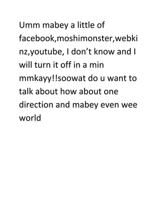 Umm mabey a little of
facebook,moshimonster,webki
nz,youtube, I don’t know and I
will turn it off in a min
mmkayy!!soowat do u want to
talk about how about one
direction and mabey even wee
world

 