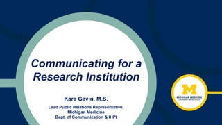 Communicating for a
Research Institution
Kara Gavin, M.S.
Lead Public Relations Representative,
Michigan Medicine
Dept. of Communication & IHPI
 