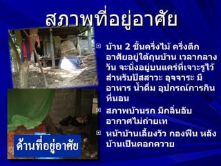 สภาพที่อยู่อาศัย
         บ้าน 2 ชันครึ่งไม้ ครึ่งตึก
                    ้
          อาศัยอยู่ใต้ถุนบ้าน เวลากลาง
          วัน จะนั่งอยู่บนแคร่ที่เจาะรูไว้
          สำาหรับปัสสาวะ อุจจาระ มี
          อาหาร นำ้าดืม อุปกรณ์การกิน
                        ่
          ที่นอน
         สภาพบ้านรก มีกลิ่นอับ
          อากาศไม่ถ่ายเท
         หน้าบ้านเลี้ยงวัว กองฟืน หลัง
          บ้านเป็นคอกควาย
 
