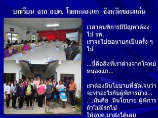 เวลาคนพิการมีปัญหาต้อง
ไป รพ.
เราจะไปขอนายกเป็นครัง ๆ
                     ้
ไป

...นี่คือสิ่งที่เราต่างจากโจทย์
หนองแก...

เราต้องมีนโยบายที่ชดเจนว่า
                    ั
จะทำาอะไรกับผู้พิการบ้าง...
....นั่นคือ มีนโยบาย ผูพิการ
                       ้
ถ้าไม่มีรถไป
ให้อบต.มาส่งได้เลย
 