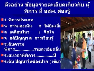 ตัวอย่าง ข้อมูลรายละเอียดเกี่ยวกับ ผู้
         พิการ ที่ อสพ. ต้องรู้
1. พิการประเภท
พ การมองเห็น            ก ได้ยิน/สื่อสาร
ส เคลื่อนไหว            เ จิตใจ
จ สติปัญญา ส การเรียนรู้
ระดับความ
พิการ.................รายละเอียดอื่นๆ................
ระยะเวลาที่พิการ................ปี
ระดับ ปัญหาในช่องปาก ( เขียว เหลือง ส้ม แดง)
 