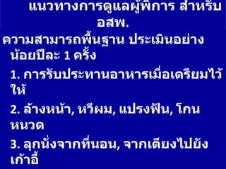 แนวทางการดูแลผู้พิการ สำาหรับ
                  อสพ.
ความสามารถพื้นฐาน ประเมินอย่าง
 น้อยปีละ 1 ครั้ง
 1. การรับประทานอาหารเมื่อเตรียมไว้
 ให้
 2. ล้างหน้า, หวีผม, แปรงฟัน, โกน
 หนวด
 3. ลุกนั่งจากที่นอน, จากเตียงไปยัง
 เก้าอี้
 