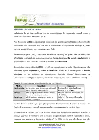 Vol.3 – Número 6 –JUL.2012- ISSN 1982-6109
Universidade Metropolitana de Santos (Unimes)
Núcleo de Educação a Distância - Unimes Virtual
e-mail: revistapaideia@unimesvirtual.com.br
tradicionais da televisão analógica com as potencialidades do computador pessoal e com o
impacto da Internet na sociedade.” (p. 1).
Para Zancanaro (2011), não cabe aplicar estratégias de aprendizagem utilizadas individualmente
na Internet para t-learning, mas vale buscar experiências, principalmente pedagógicas, do e-
learning que contribuam para a educação pela TVDi.
Aarreniemi-Jokipelto (2005), classifica os modelos de t-learning em quatro tipos de acordo com
a finalidade ou situação da aprendizagem como: formal, informal, não-formal e edutainment e
que os modelos mais utilizados tem sido o informal e edutainment.
Segundo Aarreniemi-Jokipelto (2006, p. 141), na aprendizagem formal o t-learning possui três
diferentes papeis: suplementar, parcial e substituto (Quadro 3). A autora aplicou o modelo
substituto em um ambiente de aprendizagem chamado “Motive” (desenvolvido na
Universidade Tecnológica de Helsinki para difusão de seus cursos usando a TVDi como meio).
Quadro 3 - Dimensões de aprendizagem formal em t-learning.
Modelo Finalidade Exemplos
Suplementar t-learning é uma ferramenta adicional,
extra, à educação presencial.
Esse modelo foi aplicado por
Hulsen, et al. (2004).
Parcial utilizada parcialmente na sala de aula.
Apoio ao ensino presencial.
Modelo aplicado por Boulet, et
al. (2002).
Substituto O t-learning é totalmente apoio a
ensino a distância.
(Motive) Aarreniemi-Jokipelto
(2006).
Existem diversas metodologias para planejamento e desenvolvimento de cursos à distancia. No
Quadro 4, apresentamos os modelos mais populares numa perspectiva construtivista.
Segundo Lima e Capitão (2003), os modelos tradicionais seguem uma abordagem sistêmica e
linear, o que “não é compatível com o conceito de aprendizagem flexível e centrada no aluno,
requerida pela educação e formação à distância” (p. 108), porém, esta abordagem tem sido
 