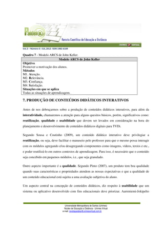 Vol.3 – Número 6 –JUL.2012- ISSN 1982-6109
Universidade Metropolitana de Santos (Unimes)
Núcleo de Educação a Distância - Unimes Virtual
e-mail: revistapaideia@unimesvirtual.com.br
Quadro 7 - Modelo ARCS de John Keller.
Modelo ARCS de John Keller
Objetivo
Promover a motivação dos alunos.
Métodos
M1. Atenção.
M2. Relevância.
M3. Confiança.
M4. Satisfação.
Situações em que se aplica
Todas as situações de aprendizagem.
7. PRODUÇÃO DE CONTEÚDOS DIDÁTICOS INTERATIVOS
Antes de nos debruçarmos sobre a produção de conteúdos didáticos interativos, para além da
interatividade, chamaremos a atenção para alguns quesitos básicos, porém, significativos como:
reutilização, qualidade e usabilidade que devem ser levados em consideração na hora do
planejamento e desenvolvimento de conteúdos didáticos digitais para TVDi.
Segundo Sousa e Coutinho (2009), um conteúdo didático interativo deve privilegiar a
reutilização, ou seja, deve facilitar o manuseio pelo professor para que o mesmo possa interagir
com os módulos agregando e/ou desagregando componentes como imagens, vídeos, textos e etc.,
e poder reutilizá-lo em outros contextos de aprendizagem. Para isso, é necessário que o conteúdo
seja concebido em pequenos módulos, i.e., que seja granulado.
Outro aspecto importante é a qualidade. Segundo Pinto (2007), um produto tem boa qualidade
quando suas características e propriedades atendem as nossas expectativas e que a qualidade de
um conteúdo educacional está sujeita a uma avaliação subjetiva do aluno.
Um aspecto central na concepção de conteúdos didáticos, diz respeito à usabilidade que um
sistema ou aplicativo desenvolvido com fins educacionais deve priorizar. Aarreniemi-Jokipelto
 