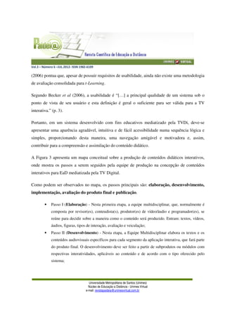 Vol.3 – Número 6 –JUL.2012- ISSN 1982-6109
Universidade Metropolitana de Santos (Unimes)
Núcleo de Educação a Distância - Unimes Virtual
e-mail: revistapaideia@unimesvirtual.com.br
(2006) pontua que, apesar de possuir requisitos de usabilidade, ainda não existe uma metodologia
de avaliação consolidada para t-Learning.
Segundo Becker et al (2006), a usabilidade é “[…] a principal qualidade de um sistema sob o
ponto de vista de seu usuário e esta definição é geral o suficiente para ser válida para a TV
interativa.” (p. 3).
Portanto, em um sistema desenvolvido com fins educativos mediatizado pela TVDi, deve-se
apresentar uma aparência agradável, intuitiva e de fácil acessibilidade numa sequência lógica e
simples, proporcionando desta maneira, uma navegação amigável e motivadora e, assim,
contribuir para a compreensão e assimilação do conteúdo didático.
A Figura 3 apresenta um mapa conceitual sobre a produção de conteúdos didáticos interativos,
onde mostra os passos a serem seguidos pela equipe de produção na concepção de conteúdos
interativos para EaD mediatizada pela TV Digital.
Como podem ser observados no mapa, os passos principais são: elaboração, desenvolvimento,
implementação, avaliação do produto final e publicação.
• Passo I (Elaboração) - Nesta primeira etapa, a equipe multidisciplinar, que, normalmente é
composta por revisor(es), conteudista(s), produtor(es) de vídeo/áudio e programador(es), se
reúne para decidir sobre a maneira como o conteúdo será produzido. Entram: textos, vídeos,
áudios, figuras, tipos de interação, avaliação e veiculação;
• Passo II (Desenvolvimento) - Nesta etapa, a Equipe Multidisciplinar elabora os textos e os
conteúdos audiovisuais específicos para cada segmento da aplicação interativa, que fará parte
do produto final. O desenvolvimento deve ser feito a partir de subprodutos ou módulos com
respectivas interatividades, aplicáveis ao conteúdo e de acordo com o tipo oferecido pelo
sistema;
 