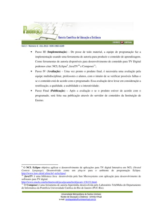 Vol.3 – Número 6 –JUL.2012- ISSN 1982-6109
Universidade Metropolitana de Santos (Unimes)
Núcleo de Educação a Distância - Unimes Virtual
e-mail: revistapaideia@unimesvirtual.com.br
• Passo III (Implementação) - De posse de todo material, a equipe de programação faz a
implementação usando uma ferramenta de autoria para produzir o conteúdo de aprendizagem.
Como ferramentas de autoria disponíveis para desenvolvimento de conteúdo para TV Digital
podemos citar: NCL Eclipse9
, JavaTV10
e Composer11
;
• Passo IV (Avaliação) – Uma vez pronto o produto final, é necessária uma avaliação pela
equipe multidisciplinar, professores e alunos, com o intuito de se verificar possíveis falhas e
se o conteúdo está de acordo com o programado. Essa avaliação deve levar em consideração a
reutilização, a qualidade, a usabilidade e a interatividade;
• Passo Final (Publicação) – Após a avaliação e se o produto estiver de acordo com o
programado, será feita sua publicação através do servidor de conteúdos da Instituição de
Ensino.
9
O NCL Eclipse objetiva agilizar o desenvolvimento de aplicações para TV digital Interativa em NCL (Nested
Context Language). Desenvolvido como um plug-in para o ambiente de programação Eclipse.
http://www.laws.deinf.ufma.br/~ncleclipse/.
10
JavaTV é uma biblioteca Java desenvolvida pela Sun Microsystems com aplicação para desenvolvimento de
softwares para TV digital.
http://www.oracle.com/technetwork/java/javame/tech/javatv-136131.html.
11
O Composer é uma ferramenta de autoria hipermídia desenvolvida pelo Laboratório TeleMídia do Departamento
de Informática da Pontifícia Universidade Católica do Rio de Janeiro (PUC-Rio).
 