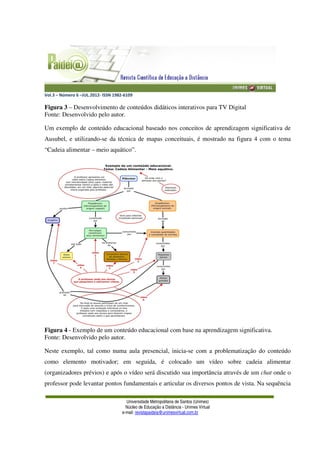 Vol.3 – Número 6 –JUL.2012- ISSN 1982-6109
Universidade Metropolitana de Santos (Unimes)
Núcleo de Educação a Distância - Unimes Virtual
e-mail: revistapaideia@unimesvirtual.com.br
Figura 3 – Desenvolvimento de conteúdos didáticos interativos para TV Digital
Fonte: Desenvolvido pelo autor.
Um exemplo de conteúdo educacional baseado nos conceitos de aprendizagem significativa de
Ausubel, e utilizando-se da técnica de mapas conceituais, é mostrado na figura 4 com o tema
“Cadeia alimentar – meio aquático”.
Figura 4 - Exemplo de um conteúdo educacional com base na aprendizagem significativa.
Fonte: Desenvolvido pelo autor.
Neste exemplo, tal como numa aula presencial, inicia-se com a problematização do conteúdo
como elemento motivador; em seguida, é colocado um vídeo sobre cadeia alimentar
(organizadores prévios) e após o vídeo será discutido sua importância através de um chat onde o
professor pode levantar pontos fundamentais e articular os diversos pontos de vista. Na sequência
 
