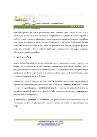 Vol.3 – Número 6 –JUL.2012- ISSN 1982-6109
Universidade Metropolitana de Santos (Unimes)
Núcleo de Educação a Distância - Unimes Virtual
e-mail: revistapaideia@unimesvirtual.com.br
o professor propõe aos alunos que interajam com a atividade, onde, através de links com a
Internet podem pesquisar para adicionar e complementar o conteúdo. Na etapa seguinte, o
professor orienta os alunos a adicionarem vídeos referentes aos principais tópicos do conteúdo de
maneira que relacionem as ideias, apontem semelhanças e diferenças significativas fazendo,
assim, uma reconciliação entre o que sabiam e o que aprenderam. Por fim, após participação no
chat e uma avaliação on-line, o professor sugere que os alunos desenvolvam mapas conceituais
sobre o novo conceito apreendido.
8. CONCLUSÕES
A partir deste estudo, ainda em fase de trabalho de campo, esperamos ser possível estabelecer um
conjunto de recomendações e procedimentos metodológicos que visam contribuir para a
produção de conteúdos educacionais interativos para TVDi que proporcionem uma aprendizagem
significativa, auxiliar o corpo docente com uma metodologia para o seu desenvolvimento e suprir
a grande carência existente neste domínio.
Para que um conteúdo educativo interativo para TV digital faça uso da teoria da aprendizagem
significativa numa abordagem construtivista, deve-se valorizar a interação ativa entre o aluno e
o objeto de aprendizagem, o conhecimento prévio - presente na estrutura cognitiva do
aprendente - permitindo que as novas situações criadas possam se relacionar com os subsunçores
presentes à estrutura cognitiva.
A reutilização, a qualidade e a usabilidade, são quesitos básicos que devem ser levados em
consideração na hora do planejamento e desenvolvimento de objetos de aprendizagem para
TVDi.
 