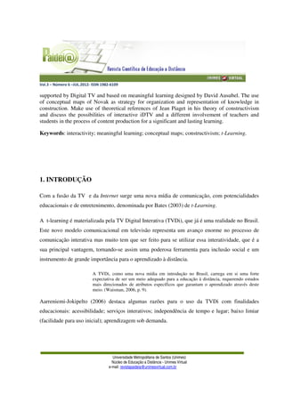 Vol.3 – Número 6 –JUL.2012- ISSN 1982-6109
Universidade Metropolitana de Santos (Unimes)
Núcleo de Educação a Distância - Unimes Virtual
e-mail: revistapaideia@unimesvirtual.com.br
supported by Digital TV and based on meaningful learning designed by David Ausubel. The use
of conceptual maps of Novak as strategy for organization and representation of knowledge in
construction. Make use of theoretical references of Jean Piaget in his theory of constructivism
and discuss the possibilities of interactive iDTV and a different involvement of teachers and
students in the process of content production for a significant and lasting learning.
Keywords: interactivity; meaningful learning; conceptual maps; constructivism; t-Learning.
1. INTRODUÇÃO
Com a fusão da TV e da Internet surge uma nova mídia de comunicação, com potencialidades
educacionais e de entretenimento, denominada por Bates (2003) de t-Learning.
A t-learning é materializada pela TV Digital Interativa (TVDi), que já é uma realidade no Brasil.
Este novo modelo comunicacional em televisão representa um avanço enorme no processo de
comunicação interativa mas muito tem que ser feito para se utilizar essa interatividade, que é a
sua principal vantagem, tornando-se assim uma poderosa ferramenta para inclusão social e um
instrumento de grande importância para o aprendizado à distância.
A TVDi, como uma nova mídia em introdução no Brasil, carrega em si uma forte
expectativa de ser um meio adequado para a educação à distância, requerendo estudos
mais direcionados de atributos específicos que garantam o aprendizado através deste
meio. (Waisman, 2006, p. 9).
Aarreniemi-Jokipelto (2006) destaca algumas razões para o uso da TVDi com finalidades
educacionais: acessibilidade; serviços interativos; independência de tempo e lugar; baixo limiar
(facilidade para uso inicial); aprendizagem sob demanda.
 
