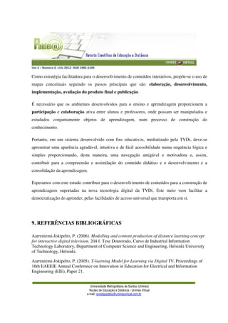 Vol.3 – Número 6 –JUL.2012- ISSN 1982-6109
Universidade Metropolitana de Santos (Unimes)
Núcleo de Educação a Distância - Unimes Virtual
e-mail: revistapaideia@unimesvirtual.com.br
Como estratégia facilitadora para o desenvolvimento de conteúdos interativos, propõe-se o uso de
mapas conceituais seguindo os passos principais que são: elaboração, desenvolvimento,
implementação, avaliação do produto final e publicação.
É necessário que os ambientes desenvolvidos para o ensino e aprendizagem proporcionem a
participação e colaboração ativa entre alunos e professores, onde possam ser manipulados e
estudados conjuntamente objetos de aprendizagem, num processo de construção do
conhecimento.
Portanto, em um sistema desenvolvido com fins educativos, mediatizado pela TVDi, deve-se
apresentar uma aparência agradável, intuitiva e de fácil acessibilidade numa sequência lógica e
simples proporcionando, desta maneira, uma navegação amigável e motivadora e, assim,
contribuir para a compreensão e assimilação do conteúdo didático e o desenvolvimento e a
consolidação da aprendizagem.
Esperamos com este estudo contribuir para o desenvolvimento de conteúdos para a construção de
aprendizagens suportadas na nova tecnologia digital da TVDi. Este meio vem facilitar a
democratização do aprender, pelas facilidades de acesso universal que transporta em si.
9. REFERÊNCIAS BIBLIOGRÁFICAS
Aarreniemi-Jokipelto, P. (2006). Modelling and content production of distance learning concept
for interactive digital television. 204 f. Tese Doutorado, Curso de Industrial Information
Technology Laboratory, Department of Computer Science and Engineering, Helsinki University
of Technology, Helsinki.
Aarreniemi-Jokipelto, P. (2005). T-learning Model for Learning via Digital TV, Proceedings of
16th EAEEIE Annual Conference on Innovation in Education for Electrical and Information
Engineering (EIE), Paper 21.
 