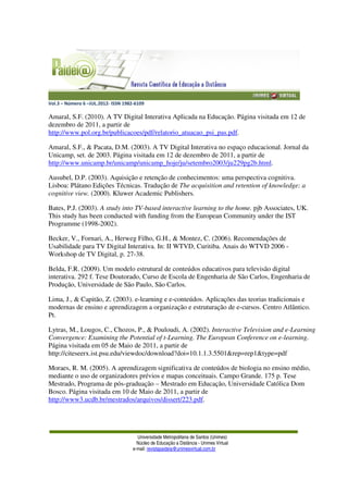 Vol.3 – Número 6 –JUL.2012- ISSN 1982-6109
Universidade Metropolitana de Santos (Unimes)
Núcleo de Educação a Distância - Unimes Virtual
e-mail: revistapaideia@unimesvirtual.com.br
Amaral, S.F. (2010). A TV Digital Interativa Aplicada na Educação. Página visitada em 12 de
dezembro de 2011, a partir de
http://www.pol.org.br/publicacoes/pdf/relatorio_atuacao_psi_pas.pdf.
Amaral, S.F., & Pacata, D.M. (2003). A TV Digital Interativa no espaço educacional. Jornal da
Unicamp, set. de 2003. Página visitada em 12 de dezembro de 2011, a partir de
http://www.unicamp.br/unicamp/unicamp_hoje/ju/setembro2003/ju229pg2b.html.
Ausubel, D.P. (2003). Aquisição e retenção de conhecimentos: uma perspectiva cognitiva.
Lisboa: Plátano Edições Técnicas. Tradução de The acquisition and retention of knowledge: a
cognitive view. (2000). Kluwer Academic Publishers.
Bates, P.J. (2003). A study into TV-based interactive learning to the home. pjb Associates, UK.
This study has been conducted with funding from the European Community under the IST
Programme (1998-2002).
Becker, V., Fornari, A., Herweg Filho, G.H., & Montez, C. (2006). Recomendações de
Usabilidade para TV Digital Interativa. In: II WTVD, Curitiba. Anais do WTVD 2006 -
Workshop de TV Digital, p. 27-38.
Belda, F.R. (2009). Um modelo estrutural de conteúdos educativos para televisão digital
interativa. 292 f. Tese Doutorado, Curso de Escola de Engenharia de São Carlos, Engenharia de
Produção, Universidade de São Paulo, São Carlos.
Lima, J., & Capitão, Z. (2003). e-learning e e-conteúdos. Aplicações das teorias tradicionais e
modernas de ensino e aprendizagem a organização e estruturação de e-cursos. Centro Atlântico.
Pt.
Lytras, M., Lougos, C., Chozos, P., & Pouloudi, A. (2002). Interactive Television and e-Learning
Convergence: Examining the Potential of t-Learning. The European Conference on e-learning.
Página visitada em 05 de Maio de 2011, a partir de
http://citeseerx.ist.psu.edu/viewdoc/download?doi=10.1.1.3.5501&rep=rep1&type=pdf
Moraes, R. M. (2005). A aprendizagem significativa de conteúdos de biologia no ensino médio,
mediante o uso de organizadores prévios e mapas conceituais. Campo Grande. 175 p. Tese
Mestrado, Programa de pós-graduação – Mestrado em Educação, Universidade Católica Dom
Bosco. Página visitada em 10 de Maio de 2011, a partir de
http://www3.ucdb.br/mestrados/arquivos/dissert/223.pdf.
 