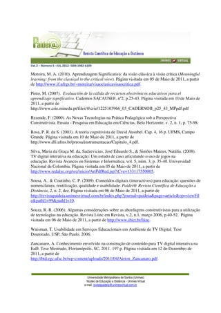 Vol.3 – Número 6 –JUL.2012- ISSN 1982-6109
Universidade Metropolitana de Santos (Unimes)
Núcleo de Educação a Distância - Unimes Virtual
e-mail: revistapaideia@unimesvirtual.com.br
Moreira, M. A. (2010). Aprendizagem Significativa: da visão clássica à visão crítica (Meaningful
learning: from the classical to the critical view). Página visitada em 05 de Maio de 2011, a partir
de http://www.if.ufrgs.br/~moreira/visaoclasicavisaocritica.pdf.
Pinto, M. (2007). Evaluación de la cálida de recursos electrónicos educativos para el
aprendizaje significativo. Cadernos SACAUSEF, nº2, p.25-43. Página visitada em 10 de Maio de
2011, a partir de
http://www.crie.minedu.pt/files/@crie/1225103966_03_CADERNOII_p25_43_MPpdf.pdf
Rezende, F. (2000). As Novas Tecnologias na Prática Pedagógica sob a Perspectiva
Construtivista. Ensaio - Pesquisa em Educação em Ciências, Belo Horizonte, v. 2, n. 1, p. 75-98.
Rosa, P. R. da S. (2003). A teoria cognitivista de David Ausubel. Cap. 4, 16 p. UFMS, Campo
Grande. Página visitada em 10 de Maio de 2011, a partir de
http://www.dfi.ufms.br/prrosa/instrumentacao/Capitulo_4.pdf.
Silva, Maria da Graça M. da, Sadzevicius, José Eduardo S., & Simões Mateus, Natália. (2008).
TV digital interativa na educação: Um estudo de caso articulando o uso de jogos na
educação. Revista Avances en Sistemas e Informática, vol. 5, núm. 3, p. 35-40. Universidad
Nacional de Colombia. Página visitada em 05 de Maio de 2011, a partir de
http://www.redalyc.org/src/inicio/ArtPdfRed.jsp?iCve=133117550005.
Sousa, A., & Coutinho, C. P. (2009). Conteúdos digitais (interactivos) para educação: questões de
nomenclatura, reutilização, qualidade e usabilidade. Paidei@ Revista Científica de Educação a
Distância, 2, n. 2, dez. Página visitada em 06 de Maio de 2011, a partir de
http://revistapaideia.unimesvirtual.com.br/index.php?journal=paideia&page=article&op=viewFil
e&path[]=99&path[]=10.
Souza, R. R. (2006). Algumas considerações sobre as abordagens construtivistas para a utilização
de tecnologias na educação. Revista Liinc em Revista, v.2, n.1, março 2006, p.40-52. Página
visitada em 06 de Maio de 2011, a partir de http://www.ibict.br/liinc.
Waisman, T. Usabilidade em Serviços Educacionais em Ambiente de TV Digital. Tese
Doutorado, USP, São Paulo. 2006.
Zancanaro, A. Conhecimento envolvido na construção de conteúdo para TV digital interativa na
EaD. Tese Mestrado, Florianópolis, SC, 2011. 197 p. Página visitada em 12 de Dezembro de
2011, a partir de
http://btd.egc.ufsc.br/wp-content/uploads/2011/04/Airton_Zancanaro.pdf
 