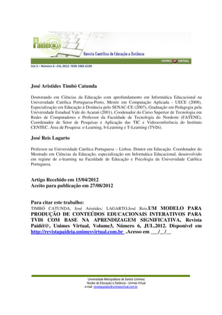 Vol.3 – Número 6 –JUL.2012- ISSN 1982-6109
Universidade Metropolitana de Santos (Unimes)
Núcleo de Educação a Distância - Unimes Virtual
e-mail: revistapaideia@unimesvirtual.com.br
José Aristides Timbó Catunda
Doutorando em Ciências da Educação com aprofundamento em Informática Educacional na
Universidade Católica Portuguesa-Porto, Mestre em Computação Aplicada - UECE (2008),
Especialização em Educação à Distância pelo SENAC-CE (2007), Graduação em Pedagogia pela
Universidade Estadual Vale do Acaraú (2001), Coodenador do Curso Superior de Tecnologia em
Redes de Computadores e Professor da Faculdade de Tecnologia do Nordeste (FATENE),
Coordenador de Setor de Pesquisas e Aplicação das TIC e Videoconferência do Instituto
CENTEC. Área de Pesquisa: e-Learning, b-Learning e T-Learning (TVDi).
José Reis Lagarto
Professor na Universidade Católica Portuguesa – Lisboa. Doutor em Educação. Coordenador do
Mestrado em Ciências da Educação, especialização em Informática Educacional, desenvolvido
em regime de e-learning na Faculdade de Educação e Psicologia da Universidade Católica
Portuguesa.
Artigo Recebido em 15/04/2012
Aceito para publicação em 27/08/2012
Para citar este trabalho:
TIMBÓ CATUNDA, José Aristides; LAGARTO,José Reis,UM MODELO PARA
PRODUÇÃO DE CONTEÚDOS EDUCACIONAIS INTERATIVOS PARA
TVDi COM BASE NA APRENDIZAGEM SIGNIFICATIVA, Revista
Paidéi@, Unimes Virtual, Volume3, Número 6, JUL.2012. Disponível em
http://revistapaideia.unimesvirtual.com.br .Acesso em ___/__/__
 