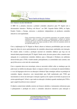 Vol.3 – Número 6 –JUL.2012- ISSN 1982-6109
Universidade Metropolitana de Santos (Unimes)
Núcleo de Educação a Distância - Unimes Virtual
e-mail: revistapaideia@unimesvirtual.com.br
A BBC foi a primeira emissora a produzir conteúdos educativos para TV digital com o
documentário interativo “Walking with Beasts” em 2001. Segundo Belda (2009), no Japão,
Estados Unidos e Europa, emissoras e produtores independentes já produzem conteúdos
educativos com regularidade.
Como características distintivas, esses programas apresentam, por exemplo, narrativas
multilineares, oferta de conteúdos extras e complementares, exibição de interface
conforme o perfil ou o contexto do telespectador, participação por meio de enquetes e,
eventualmente, opções de compra associada ao vídeo e envio de comentários através de
um canal de retorno. (p. 25).
Com a implantação da TV Digital no Brasil, abrem-se inúmeras possibilidades para um maior
leque de oferta de cursos particularmente de conteúdos educacionais multimídia com interação.
No entanto ainda é restrita a produção nacional de conteúdos didáticos que faça uso da
interatividade proporcionada pela TV digital. Sendo assim, devemos pensar sobre a maneira mais
adequada de se produzirem conteúdos didáticos para a Educação à Distância em ambientes
desenvolvidos para a TVDi, visando atender, principalmente, as comunidades mais carentes, mas
que já têm acesso a este meio de comunicação.
Com a expansão desta nova tecnologia, torna-se necessário refletir sobre as mudanças que ela
pode trazer no âmbito da educação. Quais os impactos relativos à construção do material didático
e o uso da linguagem televisiva na educação à distância? Que estratégias utilizar na produção de
conteúdos digitais educativos com interatividade para EaD mediatizada pela TVDi que
incrementem os níveis de motivação e retenção cognitivas dos sujeitos envolvidos no processo de
ensino-aprendizagem? Afinal, o que muda na educação à distância quando mediada pela TVDi e
qual o papel do professor nesse contexto?
O objetivo central deste trabalho consiste em fornecer subsídios e instrumentos referenciais para
o planejamento e produção de cursos e conteúdos educativos interativos para educação à
 