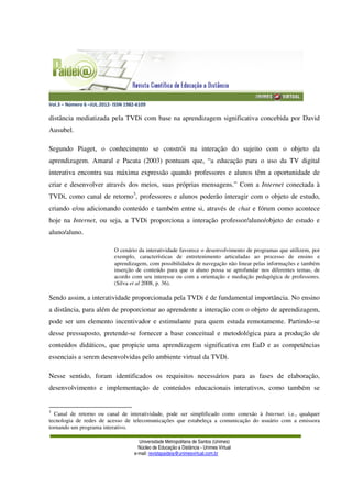 Vol.3 – Número 6 –JUL.2012- ISSN 1982-6109
Universidade Metropolitana de Santos (Unimes)
Núcleo de Educação a Distância - Unimes Virtual
e-mail: revistapaideia@unimesvirtual.com.br
distância mediatizada pela TVDi com base na aprendizagem significativa concebida por David
Ausubel.
Segundo Piaget, o conhecimento se constrói na interação do sujeito com o objeto da
aprendizagem. Amaral e Pacata (2003) pontuam que, “a educação para o uso da TV digital
interativa encontra sua máxima expressão quando professores e alunos têm a oportunidade de
criar e desenvolver através dos meios, suas próprias mensagens.” Com a Internet conectada à
TVDi, como canal de retorno3
, professores e alunos poderão interagir com o objeto de estudo,
criando e/ou adicionando conteúdo e também entre si, através de chat e fórum como acontece
hoje na Internet, ou seja, a TVDi proporciona a interação professor/aluno/objeto de estudo e
aluno/aluno.
O cenário da interatividade favorece o desenvolvimento de programas que utilizem, por
exemplo, características de entretenimento articuladas ao processo de ensino e
aprendizagem, com possibilidades de navegação não linear pelas informações e também
inserção de conteúdo para que o aluno possa se aprofundar nos diferentes temas, de
acordo com seu interesse ou com a orientação e mediação pedagógica de professores.
(Silva et al 2008, p. 36).
Sendo assim, a interatividade proporcionada pela TVDi é de fundamental importância. No ensino
a distância, para além de proporcionar ao aprendente a interação com o objeto de aprendizagem,
pode ser um elemento incentivador e estimulante para quem estuda remotamente. Partindo-se
desse pressuposto, pretende-se fornecer a base conceitual e metodológica para a produção de
conteúdos didáticos, que propicie uma aprendizagem significativa em EaD e as competências
essenciais a serem desenvolvidas pelo ambiente virtual da TVDi.
Nesse sentido, foram identificados os requisitos necessários para as fases de elaboração,
desenvolvimento e implementação de conteúdos educacionais interativos, como também se
3
Canal de retorno ou canal de interatividade, pode ser simplificado como conexão à Internet. i.e., qualquer
tecnologia de redes de acesso de telecomunicações que estabeleça a comunicação do usuário com a emissora
tornando um programa interativo.
 
