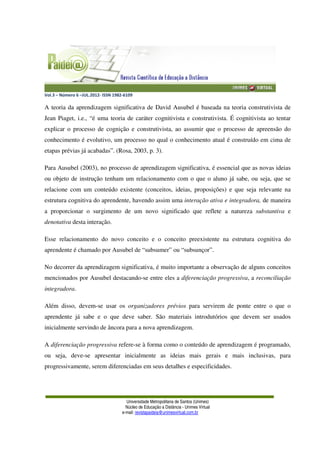 Vol.3 – Número 6 –JUL.2012- ISSN 1982-6109
Universidade Metropolitana de Santos (Unimes)
Núcleo de Educação a Distância - Unimes Virtual
e-mail: revistapaideia@unimesvirtual.com.br
A teoria da aprendizagem significativa de David Ausubel é baseada na teoria construtivista de
Jean Piaget, i.e., “é uma teoria de caráter cognitivista e construtivista. É cognitivista ao tentar
explicar o processo de cognição e construtivista, ao assumir que o processo de apreensão do
conhecimento é evolutivo, um processo no qual o conhecimento atual é construído em cima de
etapas prévias já acabadas”. (Rosa, 2003, p. 3).
Para Ausubel (2003), no processo de aprendizagem significativa, é essencial que as novas ideias
ou objeto de instrução tenham um relacionamento com o que o aluno já sabe, ou seja, que se
relacione com um conteúdo existente (conceitos, ideias, proposições) e que seja relevante na
estrutura cognitiva do aprendente, havendo assim uma interação ativa e integradora, de maneira
a proporcionar o surgimento de um novo significado que reflete a natureza substantiva e
denotativa desta interação.
Esse relacionamento do novo conceito e o conceito preexistente na estrutura cognitiva do
aprendente é chamado por Ausubel de “subsumer” ou “subsunçor”.
No decorrer da aprendizagem significativa, é muito importante a observação de alguns conceitos
mencionados por Ausubel destacando-se entre eles a diferenciação progressiva, a reconciliação
integradora.
Além disso, devem-se usar os organizadores prévios para servirem de ponte entre o que o
aprendente já sabe e o que deve saber. São materiais introdutórios que devem ser usados
inicialmente servindo de âncora para a nova aprendizagem.
A diferenciação progressiva refere-se à forma como o conteúdo de aprendizagem é programado,
ou seja, deve-se apresentar inicialmente as ideias mais gerais e mais inclusivas, para
progressivamente, serem diferenciadas em seus detalhes e especificidades.
 
