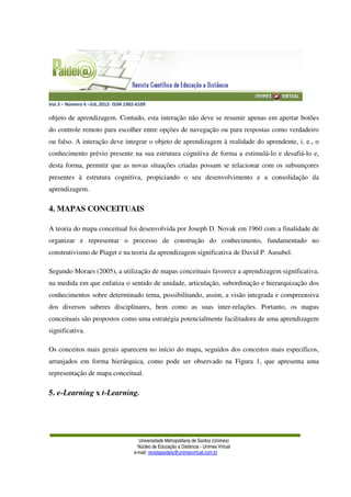Vol.3 – Número 6 –JUL.2012- ISSN 1982-6109
Universidade Metropolitana de Santos (Unimes)
Núcleo de Educação a Distância - Unimes Virtual
e-mail: revistapaideia@unimesvirtual.com.br
objeto de aprendizagem. Contudo, esta interação não deve se resumir apenas em apertar botões
do controle remoto para escolher entre opções de navegação ou para respostas como verdadeiro
ou falso. A interação deve integrar o objeto de aprendizagem à realidade do aprendente, i. e., o
conhecimento prévio presente na sua estrutura cognitiva de forma a estimulá-lo e desafiá-lo e,
desta forma, permitir que as novas situações criadas possam se relacionar com os subsunçores
presentes à estrutura cognitiva, propiciando o seu desenvolvimento e a consolidação da
aprendizagem.
4. MAPAS CONCEITUAIS
A teoria do mapa conceitual foi desenvolvida por Joseph D. Novak em 1960 com a finalidade de
organizar e representar o processo de construção do conhecimento, fundamentado no
construtivismo de Piaget e na teoria da aprendizagem significativa de David P. Ausubel.
Segundo Moraes (2005), a utilização de mapas conceituais favorece a aprendizagem significativa,
na medida em que enfatiza o sentido de unidade, articulação, subordinação e hierarquização dos
conhecimentos sobre determinado tema, possibilitando, assim, a visão integrada e compreensiva
dos diversos saberes disciplinares, bem como as suas inter-relações. Portanto, os mapas
conceituais são propostos como uma estratégia potencialmente facilitadora de uma aprendizagem
significativa.
Os conceitos mais gerais aparecem no início do mapa, seguidos dos conceitos mais específicos,
arranjados em forma hierárquica, como pode ser observado na Figura 1, que apresenta uma
representação de mapa conceitual.
5. e-Learning x t-Learning.
 