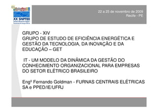 C1
       DINÂMICA DO CONHECIMENTO ORGANIZACIONAL de 2009
                                   22 a 25 de novembro
                                                   Recife - PE




     GRUPO - XIV
     GRUPO DE ESTUDO DE EFICIÊNCIA ENERGÉTICA E
     GESTÃO DA TECNOLOGIA, DA INOVAÇÃO E DA
     EDUCAÇÃO – GET

     IT - UM MODELO DA DINÂMICA DA GESTÃO DO
     CONHECIMENTO ORGANIZACIONAL PARA EMPRESAS
     DO SETOR ELÉTRICO BRASILEIRO

     Engº Fernando Goldman - FURNAS CENTRAIS ELÉTRICAS
     SA e PPED/IE/UFRJ

Apresentação:                               XX SNPTEE
                                            Divisão de Apoio e
Engº Fernando Goldman                       Controle de Qualidade
 