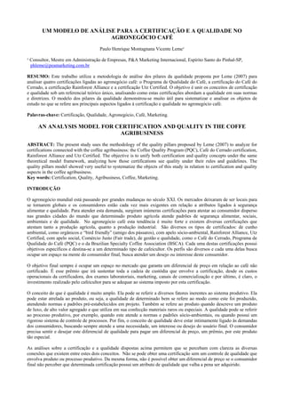 UM MODELO DE ANÁLISE PARA A CERTIFICAÇÃO E A QUALIDADE NO
                           AGRONEGÓCIO CAFÉ
                                      Paulo Henrique Montagnana Vicente Leme¹

¹ Consultor, Mestre em Administração de Empresas, P&A Marketing Internacional, Espírito Santo do Pinhal-SP,
  phleme@peamarketing.com.br

RESUMO: Este trabalho utiliza a metodologia de análise dos pilares da qualidade proposta por Leme (2007) para
analisar quatro certificações ligadas ao agronegócio café: o Programa de Qualidade do Café, a certificação do Café do
Cerrado, a certificação Rainforest Alliance e a certificação Utz Certified. O objetivo é unir os conceitos de certificação
e qualidade sob um referencial teórico único, analisando como estas certificações abordam a qualidade em suas normas
e diretrizes. O modelo dos pilares da qualidade demonstrou-se muito útil para sistematizar e analisar os objetos de
estudo no que se refere aos principais aspectos ligados à certificação e qualidade no agronegócio café.

Palavras-chave: Certificação, Qualidade, Agronegócio, Café, Marketing.

     AN ANALYSIS MODEL FOR CERTIFICATION AND QUALITY IN THE COFFE
                            AGRIBUSINESS
ABSTRACT: The present study uses the methodology of the quality pillars proposed by Leme (2007) to analyze for
certifications connected with the coffee agribusiness: the Coffee Quality Program (PQC), Café do Cerrado certification,
Rainforest Alliance and Utz Certified. The objective is to unify both certification and quality concepts under the same
theoretical model framework, analyzing how those certifications see quality under their rules and guidelines. The
quality pillars model showed very useful to systematize the objects of this study in relation to certification and quality
aspects in the coffee agribusiness.
Key words: Certification, Quality, Agribusiness, Coffee, Marketing.

INTRODUÇÃO

O agronegócio mundial está passando por grandes mudanças no século XXI. Os mercados deixaram de ser locais para
se tornarem globais e os consumidores estão cada vez mais exigentes em relação a atributos ligados à segurança
alimentar e qualidade. Para atender esta demanda, surgiram inúmeras certificações para atestar ao consumidor disperso
nas grandes cidades do mundo que determinado produto agrícola atende padrões de segurança alimentar, sociais,
ambientais e de qualidade. No agronegócio café esta tendência é muito forte e existem diversas certificações que
atestam tanto a produção agrícola, quanto a produção industrial. São diversos os tipos de certificados: de cunho
ambiental, como orgânicos e “bird friendly” (amigo dos pássaros), com apelo sócio-ambiental, Rainforest Alliance, Utz
Certified, com apelo social, Comércio Justo (Fair trade), de gestão e qualidade, como o Café do Cerrado, Programa de
Qualidade do Café (PQC) e o da Brazilian Specialty Coffee Association (BSCA). Cada uma destas certificações possui
objetivos específicos e destina-se a um determinado tipo de cafeicultor. Os perfis são diversos e cada uma delas busca
ocupar um espaço na mente do consumidor final, busca atender um desejo ou interesse deste consumidor.

O objetivo final sempre é ocupar um espaço no mercado que garanta um diferencial de preço em relação ao café não
certificado. É esse prêmio que irá sustentar toda a cadeia de custódia que envolve a certificação, desde os custos
operacionais da certificadora, dos exames laboratoriais, marketing, canais de comercialização e por último, é claro, o
investimento realizado pelo cafeicultor para se adequar ao sistema imposto por esta certificação.

O conceito do que é qualidade é muito amplo. Ela pode se referir a diversos fatores inerentes ao sistema produtivo. Ela
pode estar atrelada ao produto, ou seja, a qualidade de determinado bem se refere ao modo como este foi produzido,
atendendo normas e padrões pré-estabelecidos em projeto. Também se refere ao produto quando descreve um produto
de luxo, de alto valor agregado e que utiliza em sua confecção materiais raros ou especiais. A qualidade pode se referir
ao processo produtivo, por exemplo, quando este atende a normas e padrões sócio-ambientais, ou quando possui um
rigoroso sistema de controle de processos. Por fim, o conceito de qualidade deve estar intimamente ligado às demandas
dos consumidores, buscando sempre atende a uma necessidade, um interesse ou desejo do usuário final. O consumidor
precisa sentir e desejar este diferencial de qualidade para pagar um diferencial de preço, um prêmio, por este produto
tão especial.

As análises sobre a certificação e a qualidade dispostas acima permitem que se percebam com clareza as diversas
conexões que existem entre estes dois conceitos. Não se pode obter uma certificação sem um controle de qualidade que
envolva produto ou processo produtivo. Da mesma forma, não é possível obter um diferencial de preço se o consumidor
final não perceber que determinada certificação possui um atributo de qualidade que valha a pena ser adquirido.
 