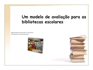 Um modelo de avaliação para as bibliotecas escolares Agrupamento de escolas nº 4 de Évora Escola E.B.2,3 Conde de Vilalva 