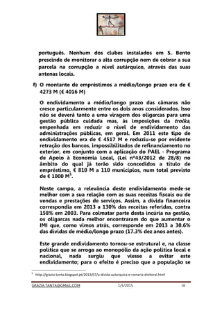 GRAZIA.TANTA@GMAIL.COM 1/5/2015 10
português. Nenhum dos clubes instalados em S. Bento
prescinde de monitorar a alta corrupção nem de cobrar a sua
parcela na corrupção a nível autárquico, através das suas
antenas locais.
f) O montante de empréstimos a médio/longo prazo era de €
4273 M (€ 4016 M)
O endividamento a médio/longo prazo das câmaras não
cresce particularmente entre os dois anos considerados. Isso
não se deverá tanto a uma viragem dos oligarcas para uma
gestão pública cuidada mas, às imposições da troika,
empenhada em reduzir o nível de endividamento das
administrações públicas, em geral. Em 2011 este tipo de
endividamento era de € 4517 M e reduziu-se por evidente
retração dos bancos, impossibilitados de refinanciamento no
exterior, em conjunto com a aplicação do PAEL - Programa
de Apoio à Economia Local, (Lei nº43/2012 de 28/8) no
âmbito do qual já terão sido concedidos a título de
empréstimo, € 810 M a 110 municípios, num total previsto
de € 1000 M5
.
Neste campo, a relevância deste endividamento mede-se
melhor com a sua relação com as suas receitas fiscais ou de
vendas e prestações de serviços. Assim, a dívida financeira
correspondia em 2013 a 130% das receitas referidas, contra
158% em 2003. Para colmatar parte desta incúria na gestão,
os oligarcas nada melhor encontraram do que aumentar o
IMI que, como vimos atrás, corresponde em 2013 a 30.6%
das dívidas de médio/longo prazo (17.3% dez anos antes).
Este grande endividamento tornou-se estrutural e, na classe
política que se arroga ao monopólio da ação política local e
nacional, nada surgiu que viesse a evitar este
endividamento; para o efeito é preciso que a população se
5
http://grazia-tanta.blogspot.pt/2013/07/a-divida-autarquica-e-romaria-eleitoral.html
 