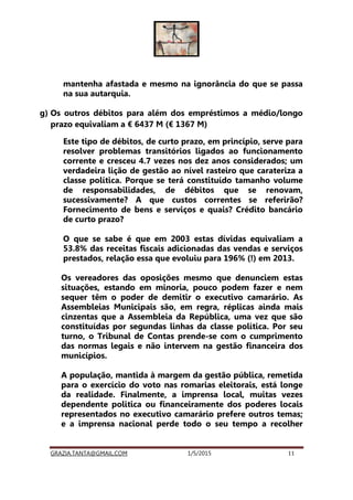 GRAZIA.TANTA@GMAIL.COM 1/5/2015 11
mantenha afastada e mesmo na ignorância do que se passa
na sua autarquia.
g) Os outros débitos para além dos empréstimos a médio/longo
prazo equivaliam a € 6437 M (€ 1367 M)
Este tipo de débitos, de curto prazo, em princípio, serve para
resolver problemas transitórios ligados ao funcionamento
corrente e cresceu 4.7 vezes nos dez anos considerados; um
verdadeira lição de gestão ao nível rasteiro que carateriza a
classe política. Porque se terá constituído tamanho volume
de responsabilidades, de débitos que se renovam,
sucessivamente? A que custos correntes se referirão?
Fornecimento de bens e serviços e quais? Crédito bancário
de curto prazo?
O que se sabe é que em 2003 estas dívidas equivaliam a
53.8% das receitas fiscais adicionadas das vendas e serviços
prestados, relação essa que evoluiu para 196% (!) em 2013.
Os vereadores das oposições mesmo que denunciem estas
situações, estando em minoria, pouco podem fazer e nem
sequer têm o poder de demitir o executivo camarário. As
Assembleias Municipais são, em regra, réplicas ainda mais
cinzentas que a Assembleia da República, uma vez que são
constituídas por segundas linhas da classe política. Por seu
turno, o Tribunal de Contas prende-se com o cumprimento
das normas legais e não intervem na gestão financeira dos
municípios.
A população, mantida à margem da gestão pública, remetida
para o exercício do voto nas romarias eleitorais, está longe
da realidade. Finalmente, a imprensa local, muitas vezes
dependente politica ou financeiramente dos poderes locais
representados no executivo camarário prefere outros temas;
e a imprensa nacional perde todo o seu tempo a recolher
 