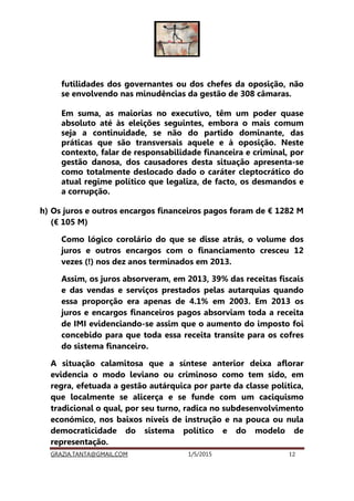 GRAZIA.TANTA@GMAIL.COM 1/5/2015 12
futilidades dos governantes ou dos chefes da oposição, não
se envolvendo nas minudências da gestão de 308 câmaras.
Em suma, as maiorias no executivo, têm um poder quase
absoluto até às eleições seguintes, embora o mais comum
seja a continuidade, se não do partido dominante, das
práticas que são transversais aquele e à oposição. Neste
contexto, falar de responsabilidade financeira e criminal, por
gestão danosa, dos causadores desta situação apresenta-se
como totalmente deslocado dado o caráter cleptocrático do
atual regime político que legaliza, de facto, os desmandos e
a corrupção.
h) Os juros e outros encargos financeiros pagos foram de € 1282 M
(€ 105 M)
Como lógico corolário do que se disse atrás, o volume dos
juros e outros encargos com o financiamento cresceu 12
vezes (!) nos dez anos terminados em 2013.
Assim, os juros absorveram, em 2013, 39% das receitas fiscais
e das vendas e serviços prestados pelas autarquias quando
essa proporção era apenas de 4.1% em 2003. Em 2013 os
juros e encargos financeiros pagos absorviam toda a receita
de IMI evidenciando-se assim que o aumento do imposto foi
concebido para que toda essa receita transite para os cofres
do sistema financeiro.
A situação calamitosa que a síntese anterior deixa aflorar
evidencia o modo leviano ou criminoso como tem sido, em
regra, efetuada a gestão autárquica por parte da classe política,
que localmente se alicerça e se funde com um caciquismo
tradicional o qual, por seu turno, radica no subdesenvolvimento
económico, nos baixos níveis de instrução e na pouca ou nula
democraticidade do sistema político e do modelo de
representação.
 