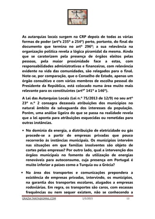 GRAZIA.TANTA@GMAIL.COM 1/5/2015 13
As autarquias locais surgem na CRP depois de todas as várias
formas de poder (artºs 235º a 254º) perto, portanto, do final do
documento que termina no artº 296º; a sua relevância na
organização política revela a lógica piramidal da mesma. Ainda
que se caraterizem pela presença de órgãos eleitos pelas
pessoas, pela maior proximidade face a estas, com
responsabilidades administrativas e financeiras, com relevância
evidente na vida das comunidades, são relegados para o final.
Note-se, por comparação, que o Conselho de Estado, apenas um
órgão consultivo e com vários membros de escolha pessoal do
Presidente da República, está colocado numa área muito mais
relevante para os constituintes (artºs
141º a 146º).
A Lei das Autarquias Locais (Lei n.º 75/2013 de 12/9) no seu artº
23º n.º 2 consagra dezasseis atribuições dos municípios no
natural âmbito da salvaguarda dos interesses da população.
Porém, uma análise ligeira do que se passa na realidade revela
que a lei aponta para atribuições esquecidas ou remetidas para
outras instâncias.
• No domínio da energia, a distribuição de eletricidade ou gás
procede-se a partir de empresas privadas que pouco
recorrerão às instâncias municipais. Os municípios intervêm
nas situações em que famílias insolventes são objeto de
cortes pelas empresas? Por outro lado, qual a intervenção dos
órgãos municipais no fomento da utilização de energias
renováveis para autoconsumo, cuja presença em Portugal é
muito inferior a países como a Turquia ou a Grécia?
• Na área dos transportes e comunicações prepondera a
existência de empresas privadas, intervindo, os municípios,
na garantia dos transportes escolares, alugados a empresas
rodoviárias. Em regra, os transportes são caros, com escassas
frequências ou nem sequer existem, não se conhecendo a
 