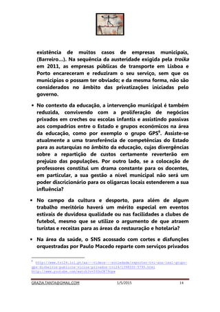 GRAZIA.TANTA@GMAIL.COM 1/5/2015 14
existência de muitos casos de empresas municipais,
(Barreiro…). Na sequência da austeridade exigida pela troika
em 2011, as empresas públicas de transporte em Lisboa e
Porto encareceram e reduziram o seu serviço, sem que os
municípios o possam ter obviado; e da mesma forma, não são
considerados no âmbito das privatizações iniciadas pelo
governo.
• No contexto da educação, a intervenção municipal é também
reduzida, convivendo com a proliferação de negócios
privados em creches ou escolas infantis e assistindo passivas
aos compadrios entre o Estado e grupos económicos na área
da educação, como por exemplo o grupo GPS6
. Assiste-se
atualmente a uma transferência de competências do Estado
para as autarquias no âmbito da educação, cujas divergências
sobre a repartição de custos certamente reverterão em
prejuízo das populações. Por outro lado, se a colocação de
professores constitui um drama constante para os docentes,
em particular, a sua gestão a nível municipal não será um
poder discricionário para os oligarcas locais estenderem a sua
influência?
• No campo da cultura e desporto, para além de algum
trabalho meritório haverá um mérito especial em eventos
estivais de duvidosa qualidade ou nas facilidades a clubes de
futebol, mesmo que se utilize o argumento de que atraem
turistas e receitas para as áreas da restauração e hotelaria?
• Na área da saúde, o SNS acossado com cortes e disfunções
orquestradas por Paulo Macedo reparte com serviços privados
6
http://www.tvi24.iol.pt/aa---videos---sociedade/reporter-tvi-ana-leal-grupo-
gps-dinheiros-publicos-vicios-privados-tvi24/1398555-5795.html
http://www.youtube.com/watch?v=5YOnCK79cpw
 