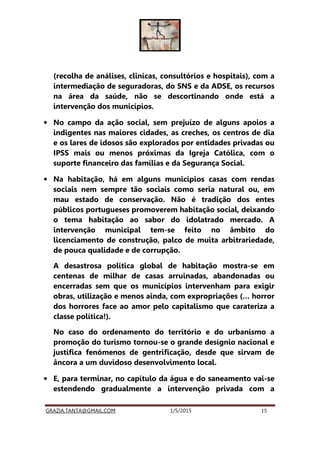 GRAZIA.TANTA@GMAIL.COM 1/5/2015 15
(recolha de análises, clinicas, consultórios e hospitais), com a
intermediação de seguradoras, do SNS e da ADSE, os recursos
na área da saúde, não se descortinando onde está a
intervenção dos municípios.
• No campo da ação social, sem prejuízo de alguns apoios a
indigentes nas maiores cidades, as creches, os centros de dia
e os lares de idosos são explorados por entidades privadas ou
IPSS mais ou menos próximas da Igreja Católica, com o
suporte financeiro das famílias e da Segurança Social.
• Na habitação, há em alguns municípios casas com rendas
sociais nem sempre tão sociais como seria natural ou, em
mau estado de conservação. Não é tradição dos entes
públicos portugueses promoverem habitação social, deixando
o tema habitação ao sabor do idolatrado mercado. A
intervenção municipal tem-se feito no âmbito do
licenciamento de construção, palco de muita arbitrariedade,
de pouca qualidade e de corrupção.
A desastrosa política global de habitação mostra-se em
centenas de milhar de casas arruinadas, abandonadas ou
encerradas sem que os municípios intervenham para exigir
obras, utilização e menos ainda, com expropriações (… horror
dos horrores face ao amor pelo capitalismo que carateriza a
classe política!).
No caso do ordenamento do território e do urbanismo a
promoção do turismo tornou-se o grande desígnio nacional e
justifica fenómenos de gentrificação, desde que sirvam de
âncora a um duvidoso desenvolvimento local.
• E, para terminar, no capítulo da água e do saneamento vai-se
estendendo gradualmente a intervenção privada com a
 