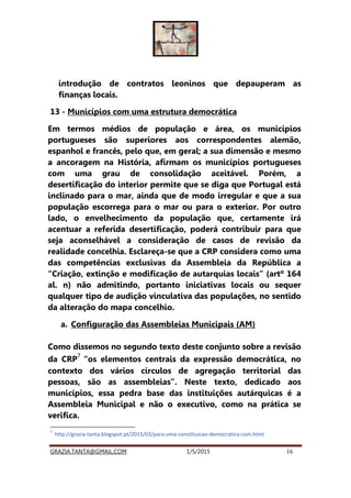 GRAZIA.TANTA@GMAIL.COM 1/5/2015 16
introdução de contratos leoninos que depauperam as
finanças locais.
13 - Municípios com uma estrutura democrática
Em termos médios de população e área, os municípios
portugueses são superiores aos correspondentes alemão,
espanhol e francês, pelo que, em geral; a sua dimensão e mesmo
a ancoragem na História, afirmam os municípios portugueses
com uma grau de consolidação aceitável. Porém, a
desertificação do interior permite que se diga que Portugal está
inclinado para o mar, ainda que de modo irregular e que a sua
população escorrega para o mar ou para o exterior. Por outro
lado, o envelhecimento da população que, certamente irá
acentuar a referida desertificação, poderá contribuir para que
seja aconselhável a consideração de casos de revisão da
realidade concelhia. Esclareça-se que a CRP considera como uma
das competências exclusivas da Assembleia da República a
“Criação, extinção e modificação de autarquias locais” (artº 164
al. n) não admitindo, portanto iniciativas locais ou sequer
qualquer tipo de audição vinculativa das populações, no sentido
da alteração do mapa concelhio.
a. Configuração das Assembleias Municipais (AM)
Como dissemos no segundo texto deste conjunto sobre a revisão
da CRP
7
“os elementos centrais da expressão democrática, no
contexto dos vários círculos de agregação territorial das
pessoas, são as assembleias”. Neste texto, dedicado aos
municípios, essa pedra base das instituições autárquicas é a
Assembleia Municipal e não o executivo, como na prática se
verifica.
7
http://grazia-tanta.blogspot.pt/2015/03/para-uma-constituicao-democratica-com.html
 