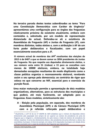 GRAZIA.TANTA@GMAIL.COM 1/5/2015 17
Na terceira parcela destes textos subordinados ao tema “Para
uma Constituição Democrática com Caráter de Urgência”
apresentámos uma configuração para os órgãos das freguesias
relativamente próxima da existente atualmente, embora com
conteúdos e, sobretudo, por um modelo de representação
distanciado do actual. Defendeu-se ali a existência de
Assembleias de Freguesia (AF) e Juntas de Freguesia (JF), com
membros distintos, todos eleitos e, com a atribuição à AF de um
forte poder deliberativo e fiscalizador, com um papel
essencialmente executivo para a JF.
O número actual de membros das AM8
resultantes das eleições de
2013 é de 6487 a que se devem somar os 3094 presidentes de Juntas
de Freguesia. No que respeita aos deputados diretamente eleitos, o
seu número varia entre 51 (Lisboa) e 15 para os concelhos com
menos de 10000 eleitores, embora, na totalidade haja
demasiadas excepções resultantes do modo displicente como a
classe política organiza o recenseamento eleitoral, revelando
assim o seu apreço pela democracia; ao contrário do rigor que
coloca no que concerne ao NIF, essencial para o exercício da
punção fiscal.
Uma maior maturação permite a apresentação de dois modelos
organizativos, alternativos, para as estruturas dos municípios e
que poderá, até mais facilmente, ser adoptada para as
freguesias. Esses modelos, sinteticamente são:
A - Eleição pela população, em separado, dos membros da
Assembleia Municipal (AM) e da Câmara Municipal (CM)
com o já referido reforçado papel deliberativo e
8
Atualmente, o artº 42 da Lei nº 169/99 de 18/9 estabelece que o número de deputados eleitos
diretamente pela população terá sempre de ser superior ao número de presidentes de junta de
freguesia que a integram e, simultaneamente, ter pelo menos o triplo do número de vereadores da
câmara respetiva. A soma dos diretamente eleitos e dos presidentes de junta enformam o elenco das
assembleias municipais. A título de exemplo, em Lisboa, há 51 deputados municipais com eleição direta
e 24 que acumulam com o cargo de presidentes das freguesias que representam.
 