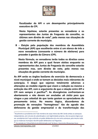 GRAZIA.TANTA@GMAIL.COM 1/5/2015 18
fiscalizador da AM e um desempenho principalmente
executivo da CM.
Nesta hipótese, estarão presentes os vereadores e os
representantes das Juntas de Freguesia do concelho, os
últimos sem direito de voto9
, pelo menos nas situações de
gestão corrente do município.
B - Eleição pela população dos membros da Assembleia
Municipal (AM) que escolherão entre si um elenco de três a
nove vereadores (consoante o número de eleitores) para
proceder à gestão da Câmara (CM).
Nesta fórmula, os vereadores terão todos os direitos como
membros da AM para a qual foram eleitos enquanto os
representantes das Juntas de Freguesia do concelho estarão
presentes mas, sem direito de voto, pelo menos nas
situações de gestão corrente do município.
As AM serão os órgãos basilares do exercício da democracia a
nível municipal e onde se tomam as decisões mais relevantes da
autarquia. E daqui que sejamos totalmente adversos a
alterações ao modelo vigente que visem a redução ou mesmo a
extinção das AM, com o argumento de que a relação entre AM e
CM nem sempre é pacífica10
. As divergências confrontam-se
abertamente e não devem ser anuladas ab initio para que
vingue a paz celestial de que tanto gostam os apreciadores do
pensamento único. Na mesma lógica, discordamos da
promoção de vereações “homogéneas” tão do agrado dos
defensores da gestão empresarial e da transformação das
9
Atualmente os presidentes de JF são membros de corpo inteiro das AM. Sendo ambas as autarquias
independentes, sem vínculos de subordinação e com legitimidades próprias, não nos parece lógico que
aos presidentes de JF seja conferido um poder deliberativo de uma outra autarquia, pela mesma razão
que as instâncias municipais não têm poder deliberativo nas freguesias.
10
Por exemplo em “A Atual Reforma da Administração Local” de Nuno J. Vasconcelos Albuquerque Sousa
 