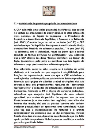 GRAZIA.TANTA@GMAIL.COM 1/5/2015 2
11 – A soberania do povo é apropriada por um novo clero
A CRP evidencia uma lógica piramidal, hierárquica, que coloca
no vértice da organização do poder político as altas esferas de
nível nacional, os órgãos de soberania - o Presidente da
República, a Assembleia da República, o Governo e os Tribunais
(art. 110º). Contudo, logo no início do texto (artº 2º) a CRP
estabelece que “A República Portuguesa é um Estado de direito
democrático, baseado na soberania popular…” e que (artº 3º)
“A soberania, una e indivisível, reside no povo, que a exerce
segundo as formas previstas na Constituição.” Ora, acontece
que a CRP através das ditas “formas previstas”, ao tornar, de
facto, inamovíveis pelo povo os membros dos tais órgãos de
soberania, nega precisamente a soberania popular…
Essa soberania, como se sabe, resume-se à votação em actos
eleitorais e é truncada no que respeita à elegibilidade para
funções de representação, uma vez que a CRP estabelece a
mediação dos partidos políticos para o efeito. Estando previstas
fórmulas para grupos de cidadãos a nível autárquico, elas são
colocadas fora dos procedimentos regulares da “democracia
representativa” e rodeadas de dificuldades práticas de ordem
burocrática. Somente o PR é objeto de concurso individual,
sabendo-se que ninguém terá hipóteses de uma votação
apreciável sem apoios de partidos do regime, sem os seus
financiamentos (e o dos meios dos negócios) para além dos
favores dos media; daí que as pessoas comuns não tenham
qualquer possibilidade de apresentar uma candidatura viável
uma vez que a disponibilidade de fortunas é o grande
condicionador da expressão que se diz democrática. Helena
Roseta disse isso mesmo, dias atrás, reconhecendo que lhe falta
apoio partidário e portanto dinheiro para se candidatar a residir
perto dos pastéis de Belém.
 