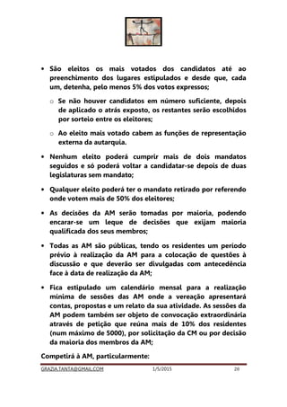 GRAZIA.TANTA@GMAIL.COM 1/5/2015 20
• São eleitos os mais votados dos candidatos até ao
preenchimento dos lugares estipulados e desde que, cada
um, detenha, pelo menos 5% dos votos expressos;
o Se não houver candidatos em número suficiente, depois
de aplicado o atrás exposto, os restantes serão escolhidos
por sorteio entre os eleitores;
o Ao eleito mais votado cabem as funções de representação
externa da autarquia.
• Nenhum eleito poderá cumprir mais de dois mandatos
seguidos e só poderá voltar a candidatar-se depois de duas
legislaturas sem mandato;
• Qualquer eleito poderá ter o mandato retirado por referendo
onde votem mais de 50% dos eleitores;
• As decisões da AM serão tomadas por maioria, podendo
encarar-se um leque de decisões que exijam maioria
qualificada dos seus membros;
• Todas as AM são públicas, tendo os residentes um período
prévio à realização da AM para a colocação de questões à
discussão e que deverão ser divulgadas com antecedência
face à data de realização da AM;
• Fica estipulado um calendário mensal para a realização
mínima de sessões das AM onde a vereação apresentará
contas, propostas e um relato da sua atividade. As sessões da
AM podem também ser objeto de convocação extraordinária
através de petição que reúna mais de 10% dos residentes
(num máximo de 5000), por solicitação da CM ou por decisão
da maioria dos membros da AM;
Competirá à AM, particularmente:
 