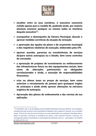 GRAZIA.TANTA@GMAIL.COM 1/5/2015 21
• escolher entre os seus membros, o executivo camarário
(válido apenas para o modelo B), podendo ainda, por maioria
absoluta exonerar qualquer ou mesmo todos os membros
daquele executivo12
;
• acompanhar o desempenho da Câmara Municipal, discutir e
aprovar medidas corretivas da atuação da vereação;
• a aprovação das opções do plano e do orçamento municipal
e dos respetivos relatórios de execução, elaborados pela CM;
• aprovar acordos, parcerias ou transferências de serviços
de/para outras autarquias ou o Estado, bem como contratos
de concessão;
• a aprovação de projetos de investimento ou melhoramento
das infraestruturas físicas ou dos equipamentos sociais, bem
como de alterações patrimoniais ou obrigações
correlacionadas e ainda, a assunção de responsabilidades
financeiras;
• criar ou alterar taxas ou preços de serviços, bem como
autorizar o recrutamento de pessoal para quaisquer órgãos
da autarquia e ainda ainda aprovar alterações na estrutura
orgânica da autarquia;
• Aprovação dos planos de ordenamento e das normas da sua
aplicação;
12
É sintomático que na lei portuguesa uma Assembleia Municipal não possa destituir uma vereação à
semelhança do que acontece coma Assembleia da República face ao governo nacional; ou um vereador
sequer. Trata-se de uma forma de introduzir um verniz democrático nas autarquias mantendo todo o
poder no executivo, mormente no presidente da câmara, como acontecia durante o fascismo. Em
contrapartida cabem às assembleias as autorizações tão relevantes como as … geminações ( Lei 75/2013
de 12/9, artº 25 1, t))
 