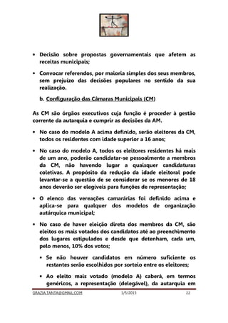 GRAZIA.TANTA@GMAIL.COM 1/5/2015 22
• Decisão sobre propostas governamentais que afetem as
receitas municipais;
• Convocar referendos, por maioria simples dos seus membros,
sem prejuízo das decisões populares no sentido da sua
realização.
b. Configuração das Câmaras Municipais (CM)
As CM são órgãos executivos cuja função é proceder à gestão
corrente da autarquia e cumprir as decisões da AM.
• No caso do modelo A acima definido, serão eleitores da CM,
todos os residentes com idade superior a 16 anos;
• No caso do modelo A, todos os eleitores residentes há mais
de um ano, poderão candidatar-se pessoalmente a membros
da CM, não havendo lugar a quaisquer candidaturas
coletivas. A propósito da redução da idade eleitoral pode
levantar-se a questão de se considerar se os menores de 18
anos deverão ser elegíveis para funções de representação;
• O elenco das vereações camarárias foi definido acima e
aplica-se para qualquer dos modelos de organização
autárquica municipal;
• No caso de haver eleição direta dos membros da CM, são
eleitos os mais votados dos candidatos até ao preenchimento
dos lugares estipulados e desde que detenham, cada um,
pelo menos, 10% dos votos;
• Se não houver candidatos em número suficiente os
restantes serão escolhidos por sorteio entre os eleitores;
• Ao eleito mais votado (modelo A) caberá, em termos
genéricos, a representação (delegável), da autarquia em
 