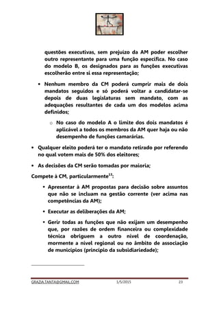 GRAZIA.TANTA@GMAIL.COM 1/5/2015 23
questões executivas, sem prejuízo da AM poder escolher
outro representante para uma função específica. No caso
do modelo B, os designados para as funções executivas
escolherão entre si essa representação;
• Nenhum membro da CM poderá cumprir mais de dois
mandatos seguidos e só poderá voltar a candidatar-se
depois de duas legislaturas sem mandato, com as
adequações resultantes de cada um dos modelos acima
definidos;
o No caso do modelo A o limite dos dois mandatos é
aplicável a todos os membros da AM quer haja ou não
desempenho de funções camarárias.
• Qualquer eleito poderá ter o mandato retirado por referendo
no qual votem mais de 50% dos eleitores;
• As decisões da CM serão tomadas por maioria;
Compete à CM, particularmente13
:
Apresentar à AM propostas para decisão sobre assuntos
que não se incluam na gestão corrente (ver acima nas
competências da AM);
Executar as deliberações da AM;
Gerir todas as funções que não exijam um desempenho
que, por razões de ordem financeira ou complexidade
técnica obriguem a outro nível de coordenação,
mormente a nível regional ou no âmbito de associação
de municípios (princípio da subsidiariedade);
13
A Lei das Autarquias Locais (Lei n.º 75/2013 de 12 de setembro), apresenta listas muito
pormenorizadas de funções a cargo das CM
 